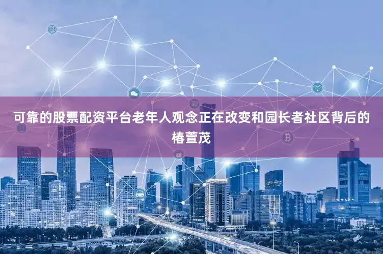 可靠的股票配资平台老年人观念正在改变和园长者社区背后的椿萱茂