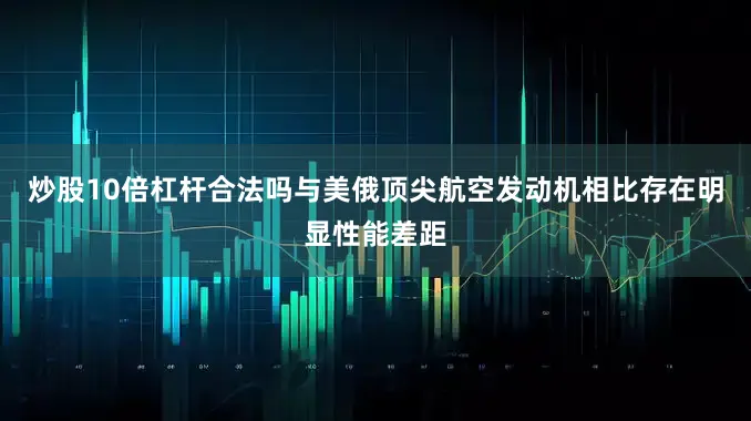 炒股10倍杠杆合法吗与美俄顶尖航空发动机相比存在明显性能差距